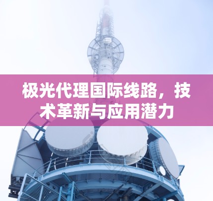 极光代理国际线路,技术革新与应用潜力 极光代理国际线路,技术革新与应用潜力