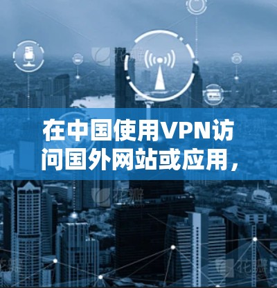 在中国使用VPN访问国外网站或应用,可以按照以下步骤进行 在中国使用VPN访问国外网站或应用,可以按照以下步骤进行