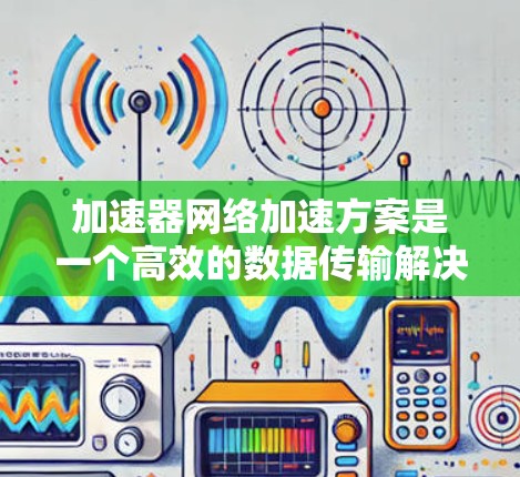 加速器网络加速方案是一个高效的数据传输解决方案,通过结合硬件加速、智能终端和边缘计算等技术,显著提升了网络性能。以下是对该方案的详细分析和总结