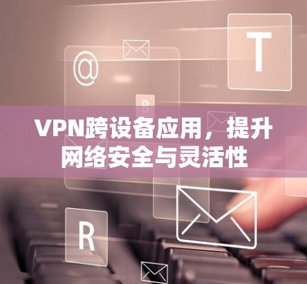 VPN跨设备应用,提升网络安全与灵活性 VPN跨设备应用,提升网络安全与灵活性