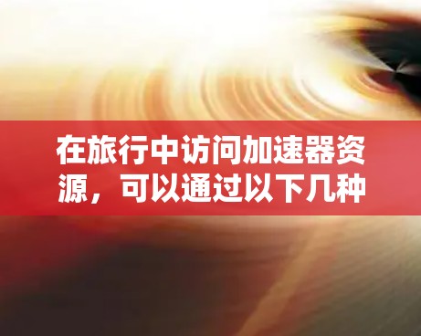 在旅行中访问加速器资源，可以通过以下几种方法和工具实现