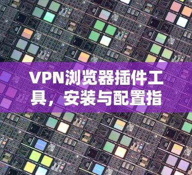 VPN浏览器插件工具，安装与配置指南