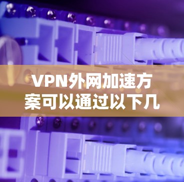 VPN外网加速方案可以通过以下几个方面来优化和改进,提升外网访问内部网络资源的速度和稳定性