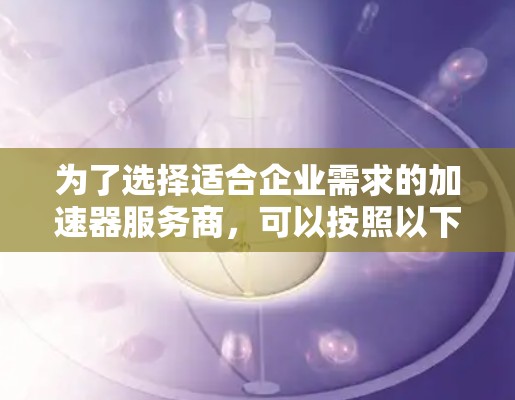 为了选择适合企业需求的加速器服务商,可以按照以下步骤进行