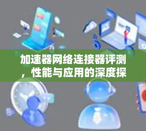 加速器网络连接器评测,性能与应用的深度探索