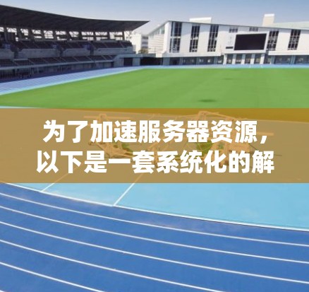 为了加速服务器资源,以下是一套系统化的解决方案,涵盖硬件、软件、网络、数据库和其他优化方法