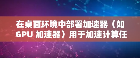 在桌面环境中部署加速器(如 GPU 加速器)用于加速计算任务,通常涉及以下几个关键步骤和考虑因素