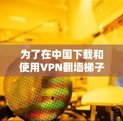 为了在中国下载和使用VPN翻墙梯子,您可以按照以下步骤操作