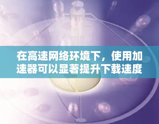 在高速网络环境下,使用加速器可以显著提升下载速度和带宽利用率,降低延迟。以下是加速器在高速网络中的应用价值和实施步骤 在高速网络环境下,使用加速器可以显著提升下载速度和带宽利用率,降低延迟。以下是加速器在高速网络中的应用价值和实施步骤