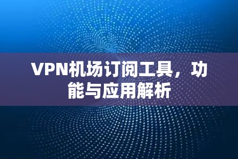 VPN机场订阅工具，功能与应用解析