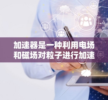 加速器是一种利用电场和磁场对粒子进行加速的设备,广泛应用于粒子物理、材料科学和医学等领域。以下是使用加速器的详细步骤和注意事项 加速器是一种利用电场和磁场对粒子进行加速的设备,广泛应用于粒子物理、材料科学和医学等领域。以下是使用加速器的详细步骤和注意事项