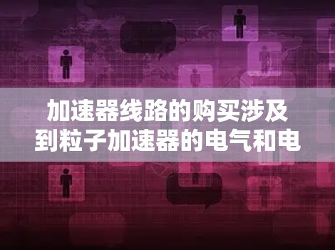加速器线路的购买涉及到粒子加速器的电气和电子设计，具体取决于你需要哪种类型的加速器。以下是一些可能相关的步骤和考虑因素