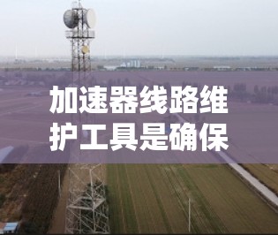 加速器线路维护工具是确保加速器高效运行的关键，选择合适的工具需要综合考虑工具类型、功能、预算等多个因素。以下是对加速器线路维护工具的全面分析和选择指南