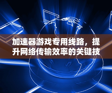 加速器游戏专用线路,提升网络传输效率的关键技术