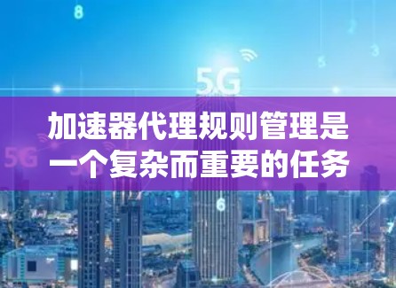 加速器代理规则管理是一个复杂而重要的任务，涉及多个方面和考虑因素。以下是对加速器代理规则管理的系统化总结