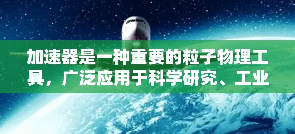 加速器是一种重要的粒子物理工具，广泛应用于科学研究、工业和医疗等多个领域。以下是对加速器的详细介绍