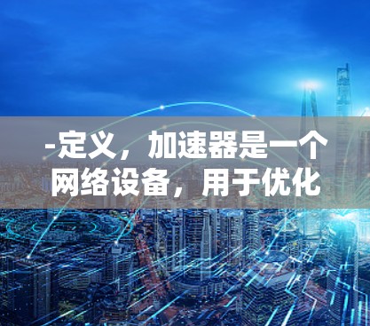 -定义,加速器是一个网络设备,用于优化数据传输速度,减少延迟和提高吞吐量