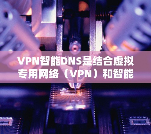 VPN智能DNS是结合虚拟专用网络(VPN)和智能DNS技术的综合应用,旨在提升网络安全性和性能。以下是该技术的详细解析