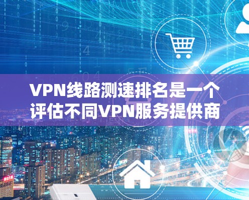 VPN线路测速排名是一个评估不同VPN服务提供商速度的过程,帮助用户选择最佳的服务。以下是对VPN测速排名的详细分析